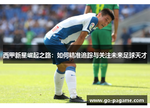 西甲新星崛起之路：如何精准追踪与关注未来足球天才