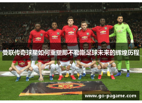 曼联传奇球星如何重塑那不勒斯足球未来的辉煌历程