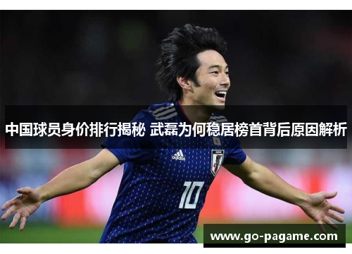 中国球员身价排行揭秘 武磊为何稳居榜首背后原因解析