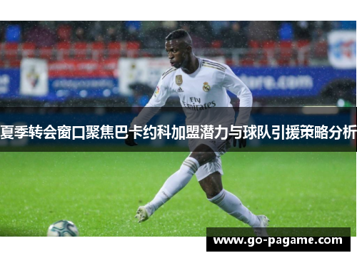 夏季转会窗口聚焦巴卡约科加盟潜力与球队引援策略分析