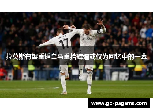 拉莫斯有望重返皇马重拾辉煌或仅为回忆中的一幕