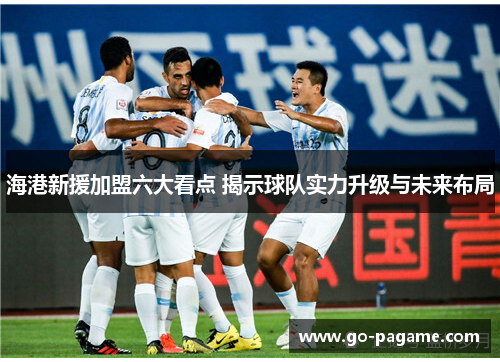 海港新援加盟六大看点 揭示球队实力升级与未来布局