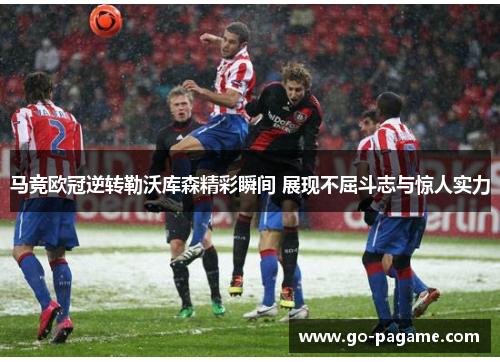 马竞欧冠逆转勒沃库森精彩瞬间 展现不屈斗志与惊人实力